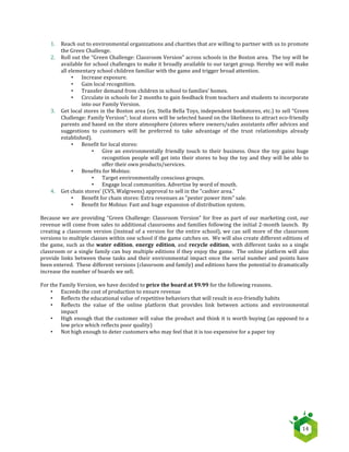   14	
  
1. Reach	
  out	
  to	
  environmental	
  organizations	
  and	
  charities	
  that	
  are	
  willing	
  to	
  partner	
  with	
  us	
  to	
  promote	
  
the	
  Green	
  Challenge.	
  
2. Roll	
  out	
  the	
  “Green	
  Challenge:	
  Classroom	
  Version”	
  across	
  schools	
  in	
  the	
  Boston	
  area.	
  	
  The	
  toy	
  will	
  be	
  
available	
  for	
  school	
  challenges	
  to	
  make	
  it	
  broadly	
  available	
  to	
  our	
  target	
  group.	
  Hereby	
  we	
  will	
  make	
  
all	
  elementary	
  school	
  children	
  familiar	
  with	
  the	
  game	
  and	
  trigger	
  broad	
  attention.	
  
• Increase	
  exposure.	
  
• Gain	
  local	
  recognition.	
  
• Transfer	
  demand	
  from	
  children	
  in	
  school	
  to	
  families'	
  homes.	
  
• Circulate	
  in	
  schools	
  for	
  2	
  months	
  to	
  gain	
  feedback	
  from	
  teachers	
  and	
  students	
  to	
  incorporate	
  
into	
  our	
  Family	
  Version.	
  
3. Get	
  local	
  stores	
  in	
  the	
  Boston	
  area	
  (ex.	
  Stella	
  Bella	
  Toys,	
  independent	
  bookstores,	
  etc.)	
  to	
  sell	
  “Green	
  
Challenge:	
  Family	
  Version”;	
  local	
  stores	
  will	
  be	
  selected	
  based	
  on	
  the	
  likeliness	
  to	
  attract	
  eco-­‐friendly	
  
parents	
  and	
  based	
  on	
  the	
  store	
  atmosphere	
  (stores	
  where	
  owners/sales	
  assistants	
  offer	
  advices	
  and	
  
suggestions	
   to	
   customers	
   will	
   be	
   preferred	
   to	
   take	
   advantage	
   of	
   the	
   trust	
   relationships	
   already	
  
established).	
  
• Benefit	
  for	
  local	
  stores:	
  	
  
• Give	
  an	
  environmentally	
  friendly	
  touch	
  to	
  their	
  business.	
  Once	
  the	
  toy	
  gains	
  huge	
  
recognition	
  people	
  will	
  get	
  into	
  their	
  stores	
  to	
  buy	
  the	
  toy	
  and	
  they	
  will	
  be	
  able	
  to	
  
offer	
  their	
  own	
  products/services.	
  
• Benefits	
  for	
  Mobius:	
  	
  
• Target	
  environmentally	
  conscious	
  groups.	
  
• Engage	
  local	
  communities.	
  Advertise	
  by	
  word	
  of	
  mouth.	
  
4. Get	
  chain	
  stores’	
  (CVS,	
  Walgreens)	
  approval	
  to	
  sell	
  in	
  the	
  "cashier	
  area.”	
  
• Benefit	
  for	
  chain	
  stores:	
  Extra	
  revenues	
  as	
  "pester	
  power	
  item"	
  sale.	
  
• Benefit	
  for	
  Mobius:	
  Fast	
  and	
  huge	
  expansion	
  of	
  distribution	
  system.	
  
	
  
Because	
  we	
  are	
  providing	
  “Green	
  Challenge:	
  Classroom	
  Version”	
  for	
  free	
  as	
  part	
  of	
  our	
  marketing	
  cost,	
  our	
  
revenue	
  will	
  come	
  from	
  sales	
  to	
  additional	
  classrooms	
  and	
  families	
  following	
  the	
  initial	
  2-­‐month	
  launch.	
  	
  By	
  
creating	
  a	
  classroom	
  version	
  (instead	
  of	
  a	
  version	
  for	
  the	
  entire	
  school),	
  we	
  can	
  sell	
  more	
  of	
  the	
  classroom	
  
versions	
  to	
  multiple	
  classes	
  within	
  one	
  school	
  if	
  the	
  game	
  catches	
  on.	
  	
  We	
  will	
  also	
  create	
  different	
  editions	
  of	
  
the	
  game,	
  such	
  as	
  the	
  water	
   edition,	
   energy	
   edition,	
  and	
   recycle	
   edition,	
  with	
  different	
  tasks	
  so	
  a	
  single	
  
classroom	
  or	
  a	
  single	
  family	
  can	
  buy	
  multiple	
  editions	
  if	
  they	
  enjoy	
  the	
  game.	
  	
  The	
  online	
  platform	
  will	
  also	
  
provide	
  links	
  between	
  these	
  tasks	
  and	
  their	
  environmental	
  impact	
  once	
  the	
  serial	
  number	
  and	
  points	
  have	
  
been	
  entered.	
  	
  These	
  different	
  versions	
  (classroom	
  and	
  family)	
  and	
  editions	
  have	
  the	
  potential	
  to	
  dramatically	
  
increase	
  the	
  number	
  of	
  boards	
  we	
  sell.	
  
	
  
For	
  the	
  Family	
  Version,	
  we	
  have	
  decided	
  to	
  price	
  the	
  board	
  at	
  $9.99	
  for	
  the	
  following	
  reasons.	
  
• Exceeds	
  the	
  cost	
  of	
  production	
  to	
  ensure	
  revenue	
  
• Reflects	
  the	
  educational	
  value	
  of	
  repetitive	
  behaviors	
  that	
  will	
  result	
  in	
  eco-­‐friendly	
  habits	
  
• Reflects	
   the	
   value	
   of	
   the	
   online	
   platform	
   that	
   provides	
   link	
   between	
   actions	
   and	
   environmental	
  
impact	
  	
  	
  
• High	
  enough	
  that	
  the	
  customer	
  will	
  value	
  the	
  product	
  and	
  think	
  it	
  is	
  worth	
  buying	
  (as	
  opposed	
  to	
  a	
  
low	
  price	
  which	
  reflects	
  poor	
  quality)	
  
• Not	
  high	
  enough	
  to	
  deter	
  customers	
  who	
  may	
  feel	
  that	
  it	
  is	
  too	
  expensive	
  for	
  a	
  paper	
  toy	
  
 