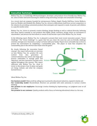   3	
  
Executive	
  Summary	
  
Mobius	
  Toy,	
  Inc.	
  is	
  a	
  Cambridge,	
  MA	
  based	
  designer,	
  developer,	
  and	
  producer	
  of	
  eco-­‐friendly	
  toys.	
  Mobius	
  Toy,	
  
Inc.	
  aims	
  to	
  foster	
  interactive	
  learning	
  for	
  children	
  using	
  innovating	
  concepts	
  and	
  sustainable	
  technology.	
  	
  
	
  
As	
  a	
  recent	
  start-­‐up	
  company	
  founded	
  by	
  entrepreneurs	
  Stefano	
  Angeli,	
  Claudia	
  Dall’Osso,	
  Carine	
  Melhorn,	
  	
  
Jean-­‐Luc	
  Winkler	
  and	
  Elizabeth	
  Wu,	
  Mobius	
  Toy,	
  Inc.	
  strives	
  to	
  differentiate	
  itself	
  from	
  current	
  competitors	
  in	
  
the	
  industry	
  by	
  providing	
  customized	
  products	
  that	
  anticipate	
  and	
  respond	
  to	
  needs	
  of	
  parents	
  and	
  children	
  
in	
  a	
  specific	
  market	
  niche.	
  
	
  
Mobius	
  Toy,	
  Inc.	
  strives	
  to	
  promote	
  creative	
  thinking,	
  design	
  thinking	
  as	
  well	
  as	
  cultural	
  diversity,	
  believing	
  
that	
   these	
   aspects	
   translate	
   to	
   end	
   products	
   that	
   highly	
   satisfy	
   customers,	
   brings	
   return	
   on	
   investment	
   to	
  
shareholders,	
  and	
  attracts	
  the	
  best	
  talents	
  to	
  remain	
  in	
  and	
  become	
  a	
  part	
  of	
  the	
  Mobius	
  Toy,	
  Inc.	
  brand.	
  
	
  
In	
  the	
  following	
  report,	
  Mobius	
  Toy,	
  Inc.	
  is	
  pleased	
  to	
  present	
  their	
  most	
  recent	
  innovative	
  project,	
  “Green	
  
Challenge.”	
   The	
   “Green	
   Challenge”	
   is	
   a	
   game	
   that	
   lets	
   you	
   share	
   the	
   most	
   fun	
   and	
   eco-­‐friendly	
   challenge	
  
activities	
  amongst	
  your	
  classmates,	
  or	
  play	
  it	
  at	
  home	
  with	
  your	
  family.	
  Players	
  learn	
  actionable	
  tips	
  on	
  how	
  to	
  
protect	
   the	
   environment	
   by	
   completing	
   a	
   sustainability	
   plan.	
   	
   The	
   player	
   or	
   team	
   that	
   completes	
   the	
  
sustainability	
  plan	
  in	
  the	
  shortest	
  time	
  frame	
  wins	
  the	
  game!	
  
	
  
By	
   closely	
   following	
   the	
   innovation	
   funnel	
  
concept1,	
  the	
  report	
  will	
  provide	
  an	
  overview	
  
on	
   how	
   Mobius	
   Toy,	
   Inc.	
   product	
   life	
   cycle	
  
evolved	
   from	
   idea	
   generation	
   to	
  
commercialization,	
  key	
  actions	
  and	
  stage	
  gate	
  
process	
   undertaken	
   to	
   manage	
   goals	
   and	
  
objectives,	
  and	
  how	
  innovative	
  concepts	
  were	
  
applied	
   throughout	
   this	
   journey.	
   This	
   report	
  
addresses	
   why	
   Mobius	
   Toy,	
   Inc.	
   chose	
   to	
  
invest	
  in	
  this	
  project,	
  how	
  its	
  plans	
  and	
  goals	
  
are	
   being	
   realized,	
   and	
   what	
   the	
   company	
  
learned	
  from	
  it.	
  
	
  
	
  
	
  
About	
  Mobius	
  Toy,	
  Inc.	
  
	
  	
  
Our	
  business	
  model:	
  Make	
  profit	
  by	
  selling	
  toys	
  to	
  primarily	
  educational	
  industries,	
  expand	
  to	
  family	
  unit	
  
Our	
   Leadership	
   model:	
   Decentralized.	
   Directors	
   are	
   provided	
   with	
   wide	
   autonomy	
   to	
   nurture	
   creative	
  
thinking.	
  
Our	
   promise	
   to	
   our	
   employees:	
  Encourage	
  creative	
  thinking	
  by	
  implementing	
  a	
  no	
  judgment	
  zone	
  on	
  all	
  
new	
  ideas.	
  
Our	
  promise	
  to	
  our	
  customer:	
  Quality	
  products	
  with	
  a	
  focus	
  on	
  fostering	
  educational	
  values	
  in	
  a	
  fun	
  way	
  
	
  
	
   	
  
	
  	
  	
  	
  	
  	
  	
  	
  	
  	
  	
  	
  	
  	
  	
  	
  	
  	
  	
  	
  	
  	
  	
  	
  	
  	
  	
  	
  	
  	
  	
  	
  	
  	
  	
  	
  	
  	
  	
  	
  	
  	
  	
  	
  	
  	
  	
  	
  	
  	
  	
  	
  	
  	
  	
  	
  	
  	
  	
  	
  	
  	
  	
  	
  	
  	
  	
  	
  
1	
  O’Sullivan	
  &	
  Dooley,	
  2009,	
  p.	
  69.	
  
Actions	
  
Teams	
  
Goals	
  
Results	
  
Communities	
  
 