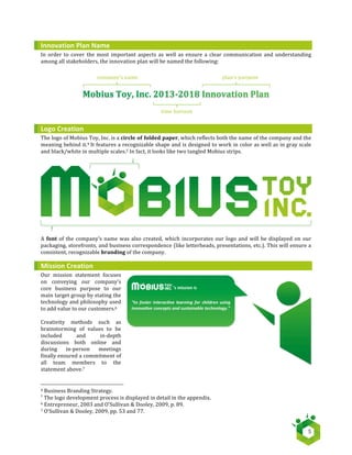   5	
  
Innovation	
  Plan	
  Name	
  
In	
  order	
  to	
  cover	
  the	
  most	
  important	
  aspects	
  as	
  well	
  as	
  ensure	
  a	
  clear	
  communication	
  and	
  understanding	
  
among	
  all	
  stakeholders,	
  the	
  innovation	
  plan	
  will	
  be	
  named	
  the	
  following:	
  
	
  
	
  
	
  
	
  
	
  
	
  
	
  
	
  
Logo	
  Creation	
  
The	
  logo	
  of	
  Mobius	
  Toy,	
  Inc.	
  is	
  a	
  circle	
  of	
  folded	
  paper,	
  which	
  reflects	
  both	
  the	
  name	
  of	
  the	
  company	
  and	
  the	
  
meaning	
  behind	
  it.4	
  It	
  features	
  a	
  recognizable	
  shape	
  and	
  is	
  designed	
  to	
  work	
  in	
  color	
  as	
  well	
  as	
  in	
  gray	
  scale	
  
and	
  black/white	
  in	
  multiple	
  scales.5	
  In	
  fact,	
  it	
  looks	
  like	
  two	
  tangled	
  Mobius	
  strips.	
  
A	
  font	
  of	
  the	
  company’s	
  name	
  was	
  also	
  created,	
  which	
  incorporates	
  our	
  logo	
  and	
  will	
  be	
  displayed	
  on	
  our	
  
packaging,	
  storefronts,	
  and	
  business	
  correspondence	
  (like	
  letterheads,	
  presentations,	
  etc.).	
  This	
  will	
  ensure	
  a	
  
consistent,	
  recognizable	
  branding	
  of	
  the	
  company.	
  
Mission	
  Creation	
  
Our	
   mission	
   statement	
   focuses	
  
on	
   conveying	
   our	
   company’s	
  
core	
   business	
   purpose	
   to	
   our	
  
main	
  target	
  group	
  by	
  stating	
  the	
  
technology	
  and	
  philosophy	
  used	
  
to	
  add	
  value	
  to	
  our	
  customers.6	
  
	
  
Creativity	
   methods	
   such	
   as	
  
brainstorming	
   of	
   values	
   to	
   be	
  
included	
   and	
   in-­‐depth	
  
discussions	
   both	
   online	
   and	
  
during	
   in-­‐person	
   meetings	
  
finally	
  ensured	
  a	
  commitment	
  of	
  
all	
   team	
   members	
   to	
   the	
  
statement	
  above.7	
   	
  
	
  	
  	
  	
  	
  	
  	
  	
  	
  	
  	
  	
  	
  	
  	
  	
  	
  	
  	
  	
  	
  	
  	
  	
  	
  	
  	
  	
  	
  	
  	
  	
  	
  	
  	
  	
  	
  	
  	
  	
  	
  	
  	
  	
  	
  	
  	
  	
  	
  	
  	
  	
  	
  	
  	
  	
  	
  	
  	
  	
  	
  	
  	
  	
  	
  	
  	
  	
  
4	
  Business	
  Branding	
  Strategy.	
  
5
The	
  logo	
  development	
  process	
  is	
  displayed	
  in	
  detail	
  in	
  the	
  appendix.
6	
  Entrepreneur,	
  2003	
  and	
  O’Sullivan	
  &	
  Dooley,	
  2009,	
  p.	
  89.	
  
7	
  O’Sullivan	
  &	
  Dooley,	
  2009,	
  pp.	
  53	
  and	
  77.	
  
company’s	
  name	
  
time	
  horizon	
  
plan’s	
  purpose	
  
 