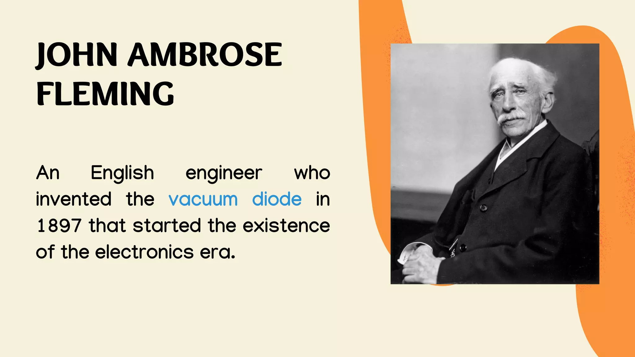 JOHN AMBROSE
FLEMING
An English engineer who
invented the vacuum diode in
1897 that started the existence
of the electronics era.
 
