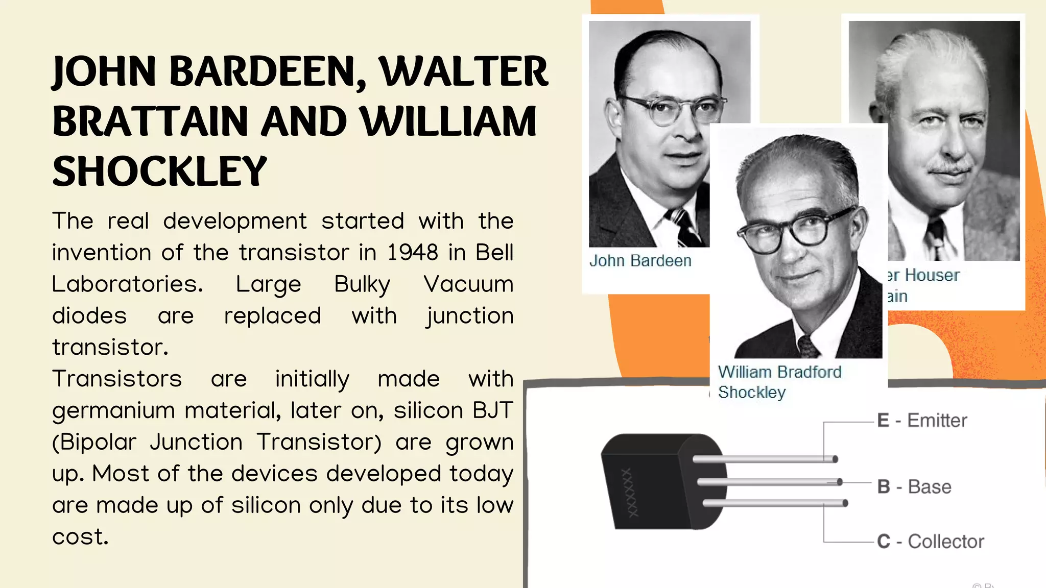 JOHN BARDEEN, WALTER
BRATTAIN AND WILLIAM
SHOCKLEY
The real development started with the
invention of the transistor in 1948 in Bell
Laboratories. Large Bulky Vacuum
diodes are replaced with junction
transistor.
Transistors are initially made with
germanium material, later on, silicon BJT
(Bipolar Junction Transistor) are grown
up. Most of the devices developed today
are made up of silicon only due to its low
cost.
 
