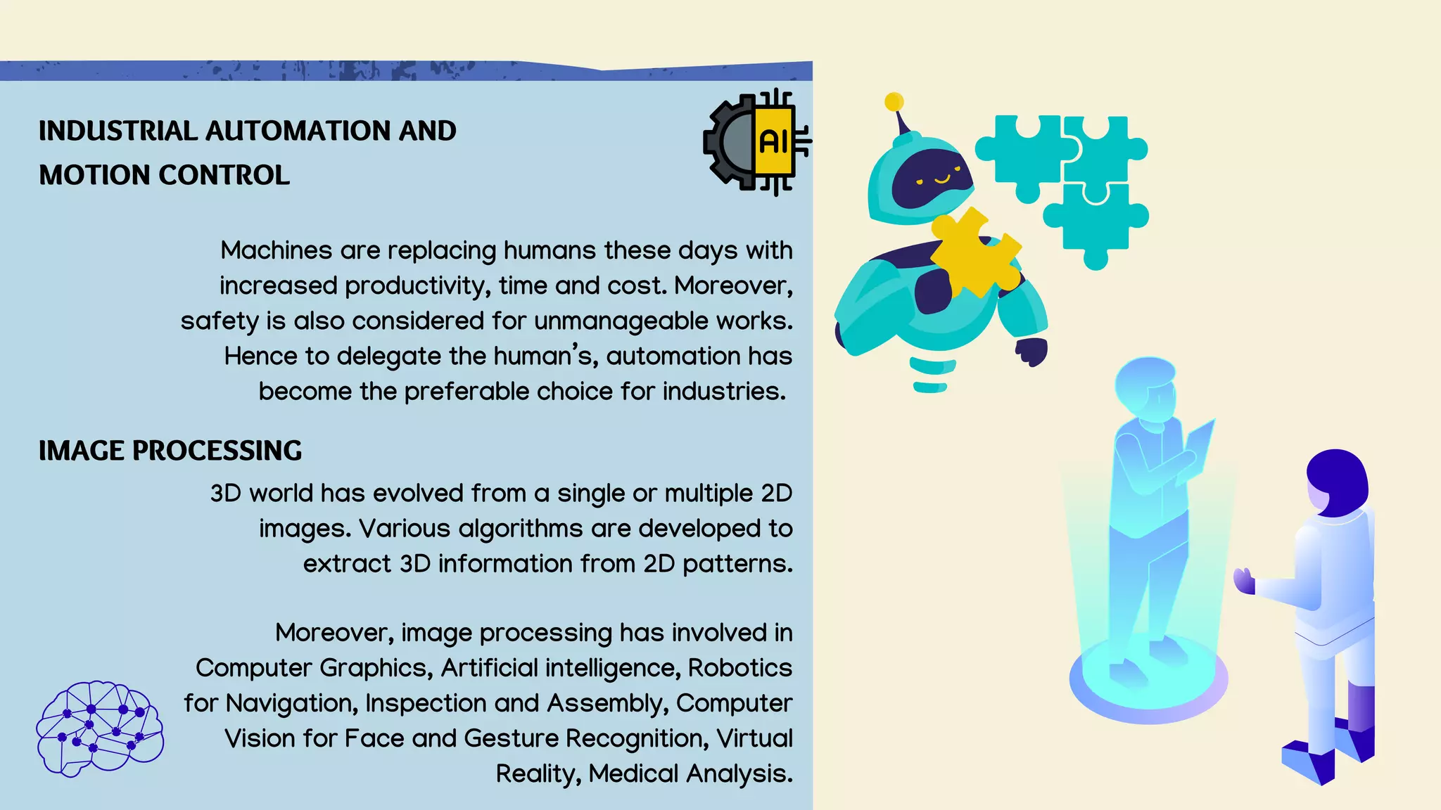 Machines are replacing humans these days with
increased productivity, time and cost. Moreover,
safety is also considered for unmanageable works.
Hence to delegate the human’s, automation has
become the preferable choice for industries.
INDUSTRIAL AUTOMATION AND
MOTION CONTROL
IMAGE PROCESSING
3D world has evolved from a single or multiple 2D
images. Various algorithms are developed to
extract 3D information from 2D patterns.
Moreover, image processing has involved in
Computer Graphics, Artificial intelligence, Robotics
for Navigation, Inspection and Assembly, Computer
Vision for Face and Gesture Recognition, Virtual
Reality, Medical Analysis.
 