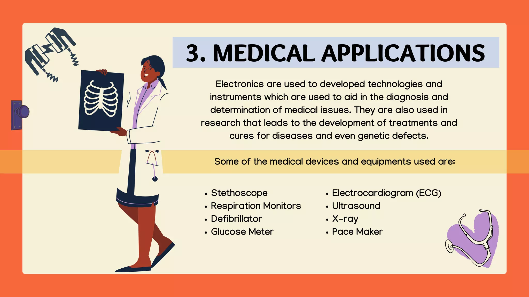 Electrocardiogram (ECG)
Ultrasound
X-ray
Pace Maker
Some of the medical devices and equipments used are:
Electronics are used to developed technologies and
instruments which are used to aid in the diagnosis and
determination of medical issues. They are also used in
research that leads to the development of treatments and
cures for diseases and even genetic defects.
Stethoscope
Respiration Monitors
Defibrillator
Glucose Meter
3. MEDICAL APPLICATIONS
 