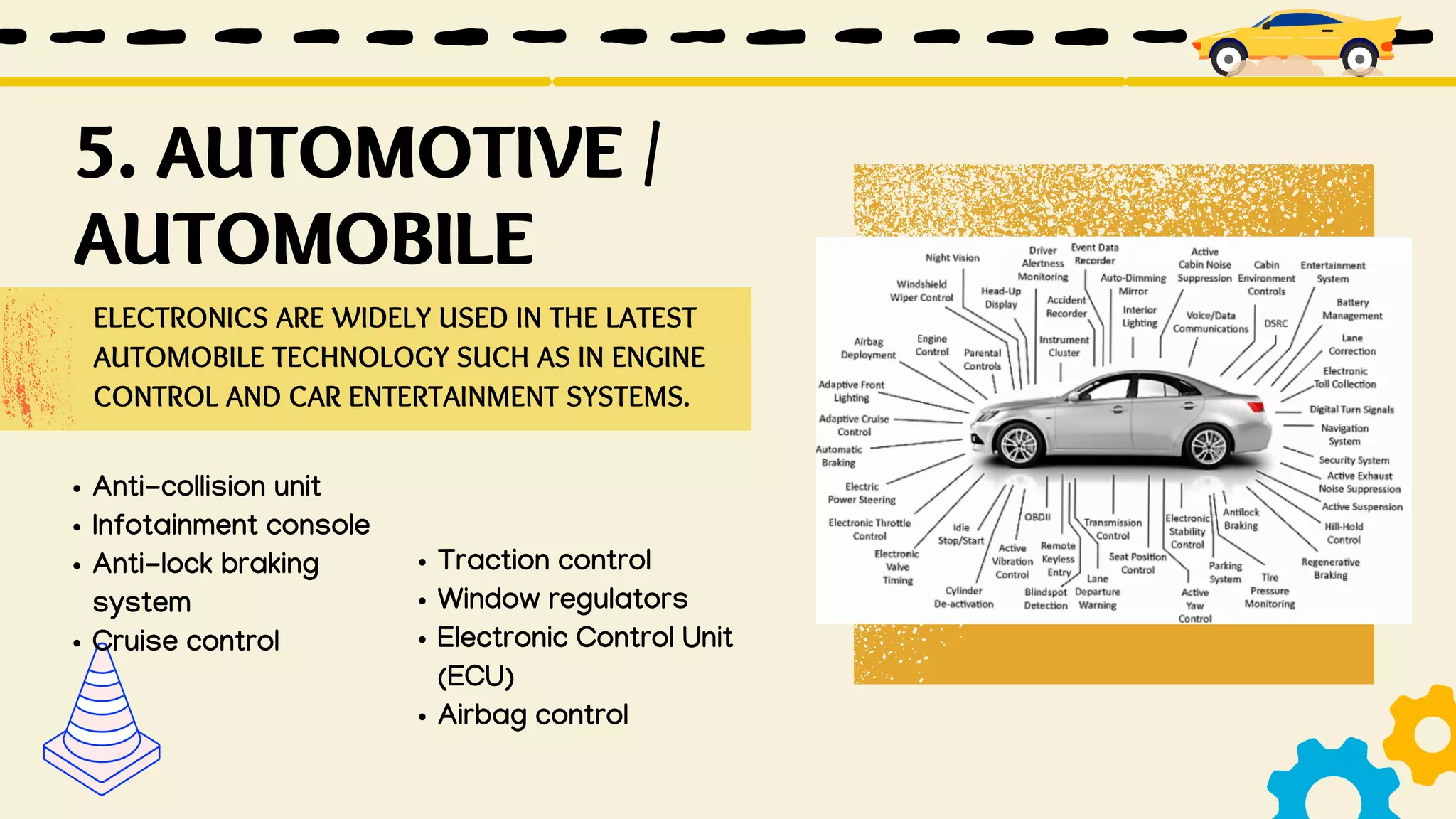 ELECTRONICS ARE WIDELY USED IN THE LATEST
AUTOMOBILE TECHNOLOGY SUCH AS IN ENGINE
CONTROL AND CAR ENTERTAINMENT SYSTEMS.
Anti-collision unit
Infotainment console
Anti-lock braking
system
Cruise control
Traction control
Window regulators
Electronic Control Unit
(ECU)
Airbag control
5. AUTOMOTIVE /
AUTOMOBILE
 