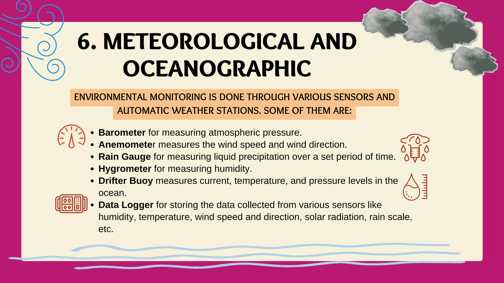 6. METEOROLOGICAL AND
OCEANOGRAPHIC
ENVIRONMENTAL MONITORING IS DONE THROUGH VARIOUS SENSORS AND
AUTOMATIC WEATHER STATIONS. SOME OF THEM ARE:
Barometer for measuring atmospheric pressure.
Anemometer measures the wind speed and wind direction.
Rain Gauge for measuring liquid precipitation over a set period of time.
Hygrometer for measuring humidity.
Drifter Buoy measures current, temperature, and pressure levels in the
ocean.
Data Logger for storing the data collected from various sensors like
humidity, temperature, wind speed and direction, solar radiation, rain scale,
etc.
 