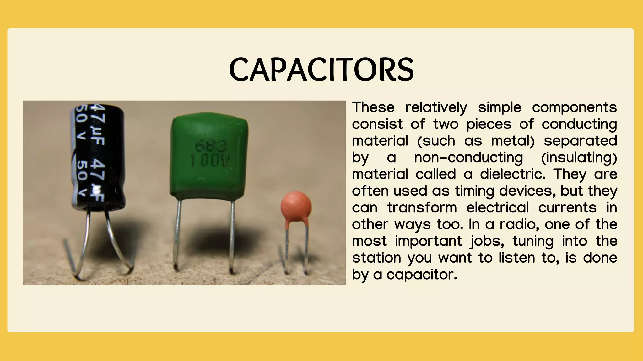 CAPACITORS
These relatively simple components
consist of two pieces of conducting
material (such as metal) separated
by a non-conducting (insulating)
material called a dielectric. They are
often used as timing devices, but they
can transform electrical currents in
other ways too. In a radio, one of the
most important jobs, tuning into the
station you want to listen to, is done
by a capacitor.
 