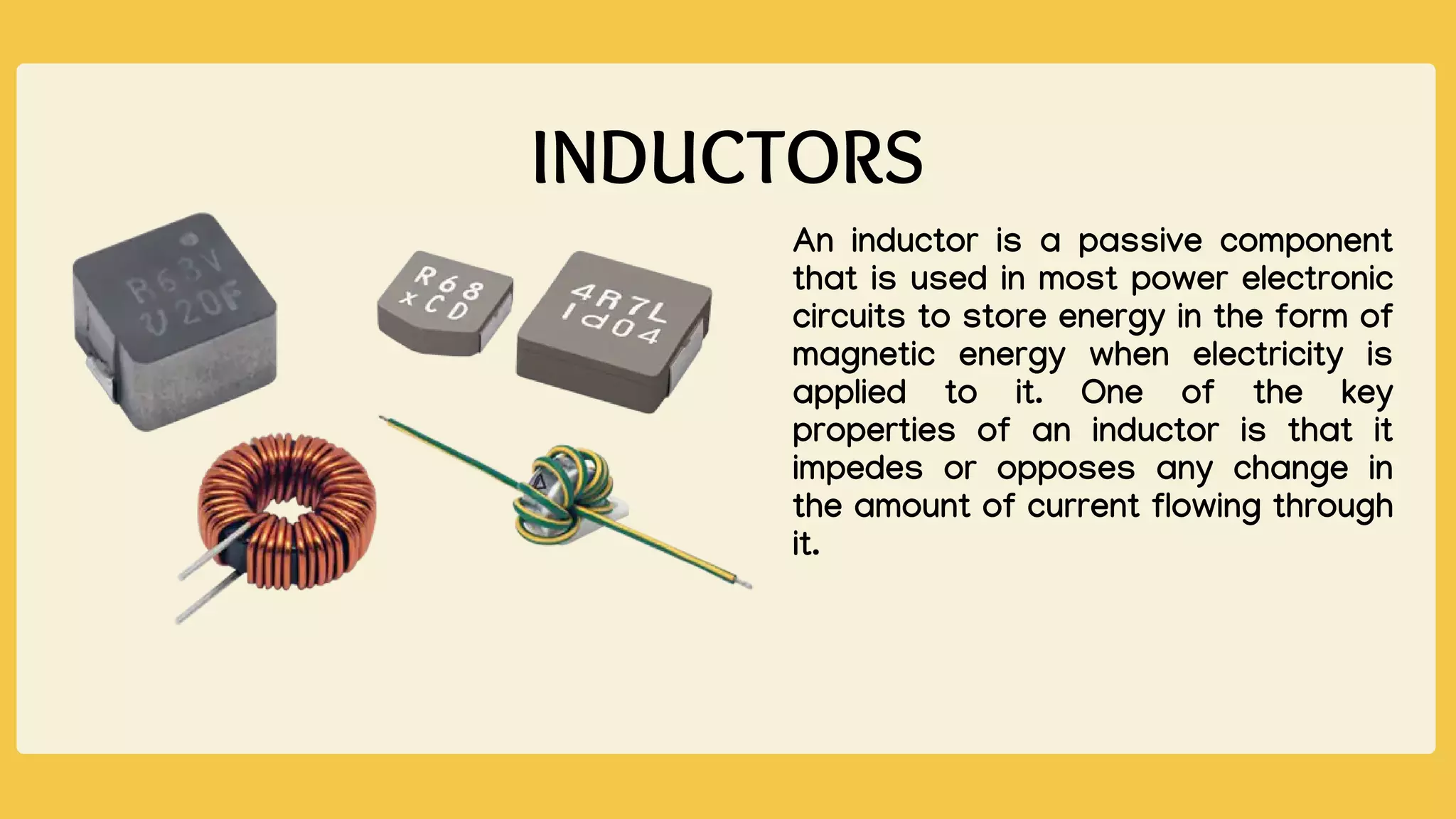 INDUCTORS
An inductor is a passive component
that is used in most power electronic
circuits to store energy in the form of
magnetic energy when electricity is
applied to it. One of the key
properties of an inductor is that it
impedes or opposes any change in
the amount of current flowing through
it.
 