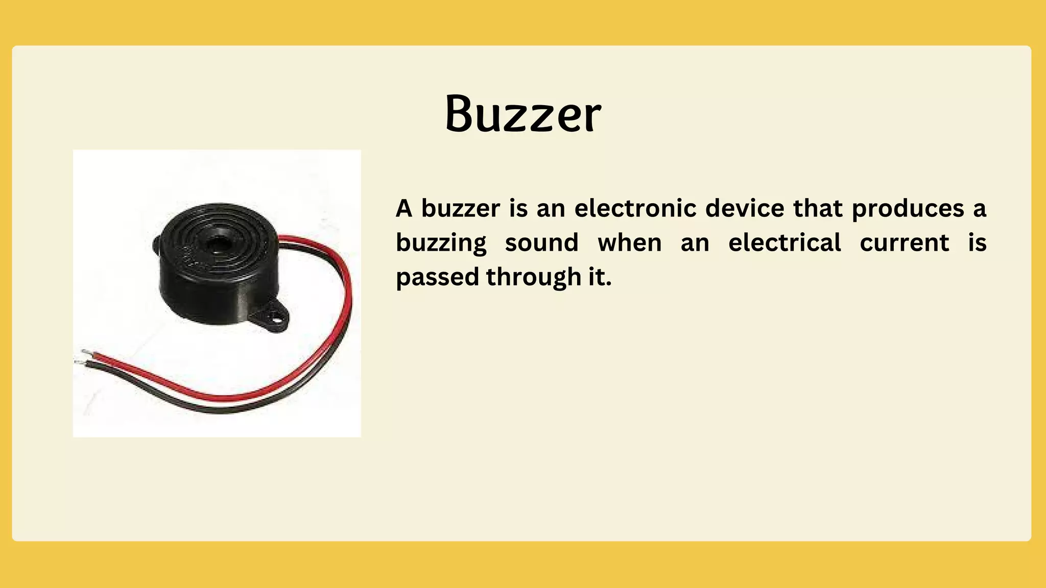 A buzzer is an electronic device that produces a
buzzing sound when an electrical current is
passed through it.
Buzzer
 