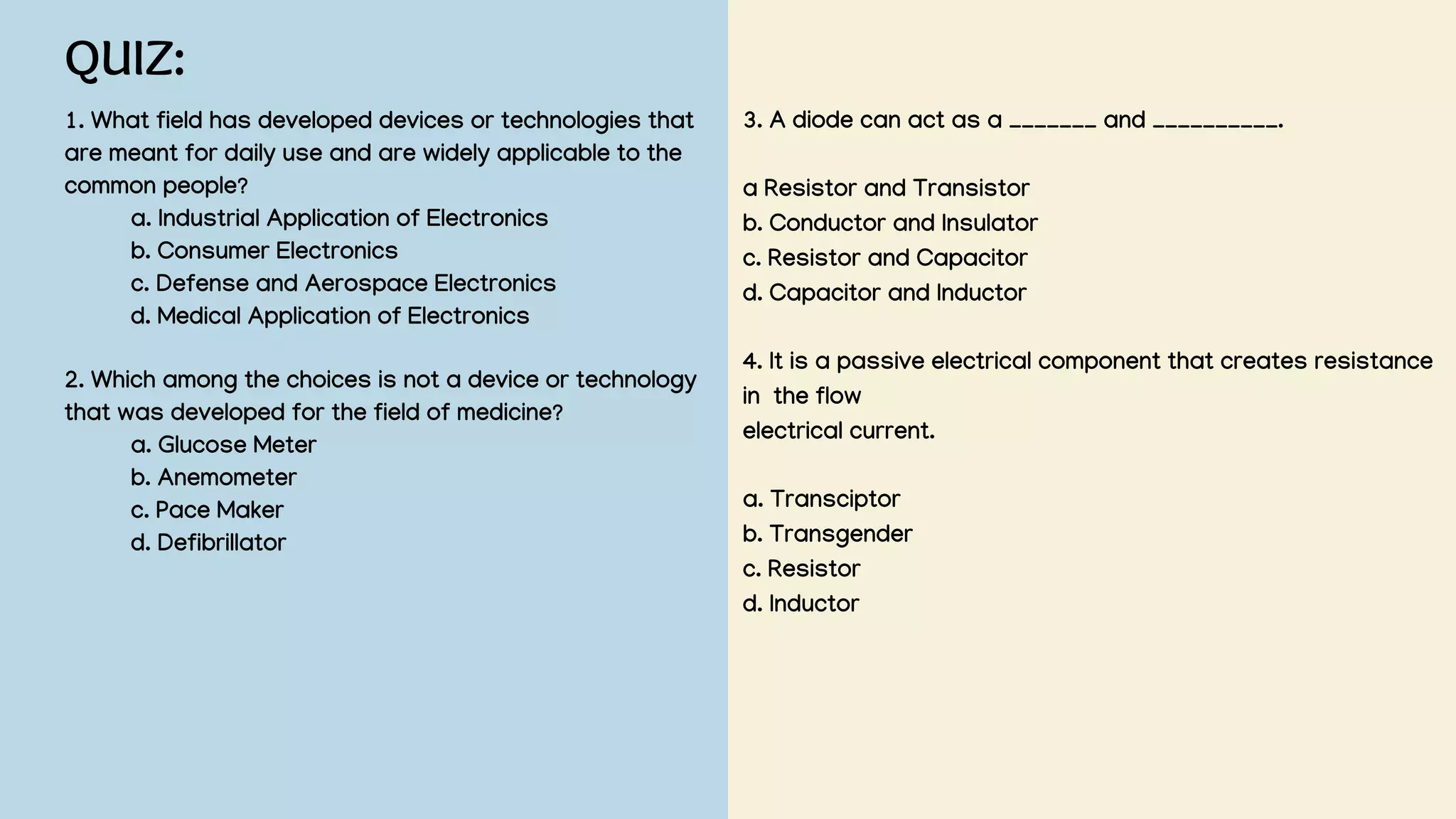 1. What field has developed devices or technologies that
are meant for daily use and are widely applicable to the
common people?
a. Industrial Application of Electronics
b. Consumer Electronics
c. Defense and Aerospace Electronics
d. Medical Application of Electronics
2. Which among the choices is not a device or technology
that was developed for the field of medicine?
a. Glucose Meter
b. Anemometer
c. Pace Maker
d. Defibrillator
QUIZ:
3. A diode can act as a _______ and __________.
a Resistor and Transistor
b. Conductor and Insulator
c. Resistor and Capacitor
d. Capacitor and Inductor
4. It is a passive electrical component that creates resistance
in the flow
electrical current.
a. Transciptor
b. Transgender
c. Resistor
d. Inductor
 