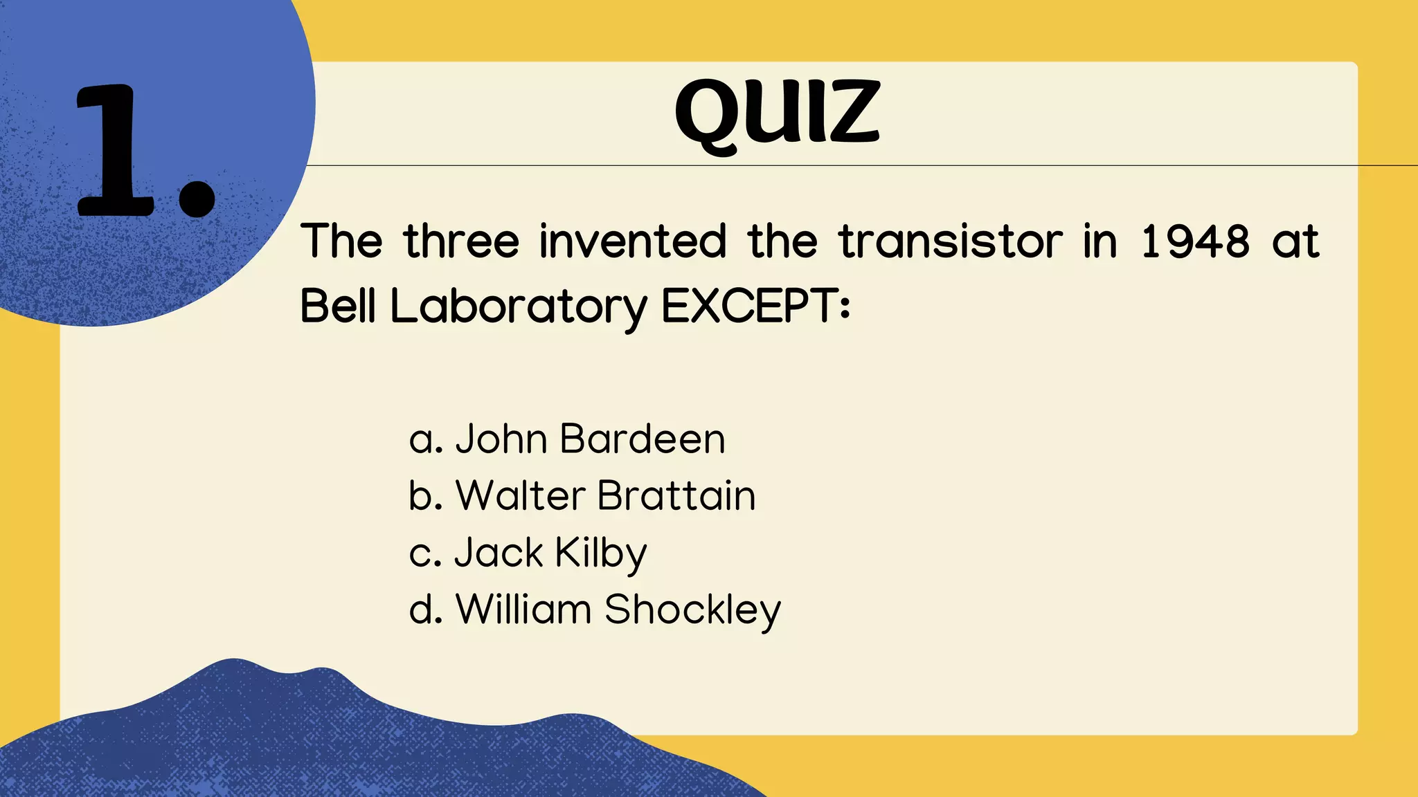 QUIZ
The three invented the transistor in 1948 at
Bell Laboratory EXCEPT:
1.
a. John Bardeen
b. Walter Brattain
c. Jack Kilby
d. William Shockley
 
