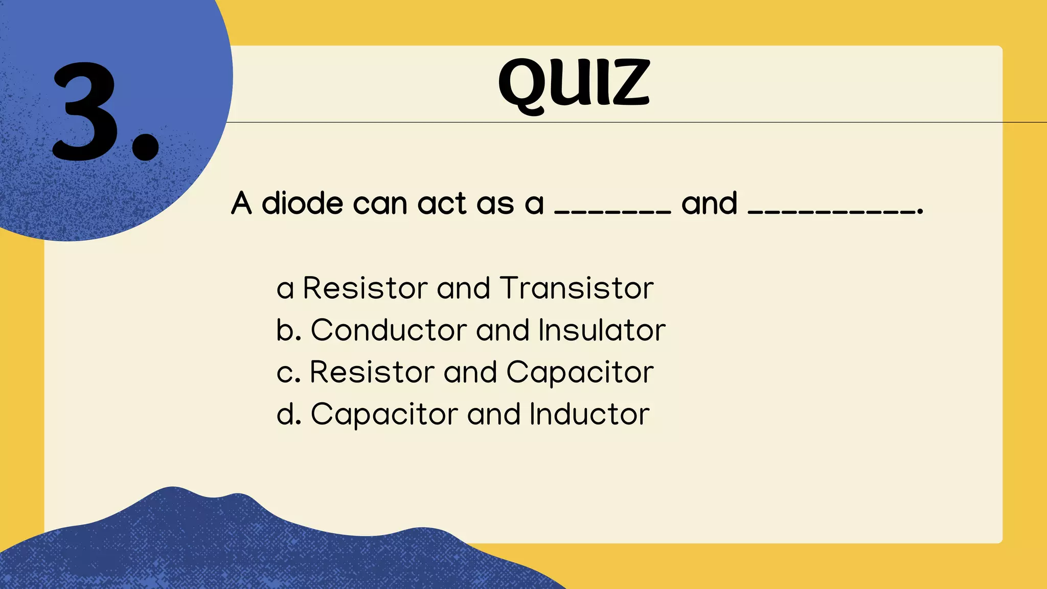QUIZ
A diode can act as a _______ and __________.
3.
a Resistor and Transistor
b. Conductor and Insulator
c. Resistor and Capacitor
d. Capacitor and Inductor
 