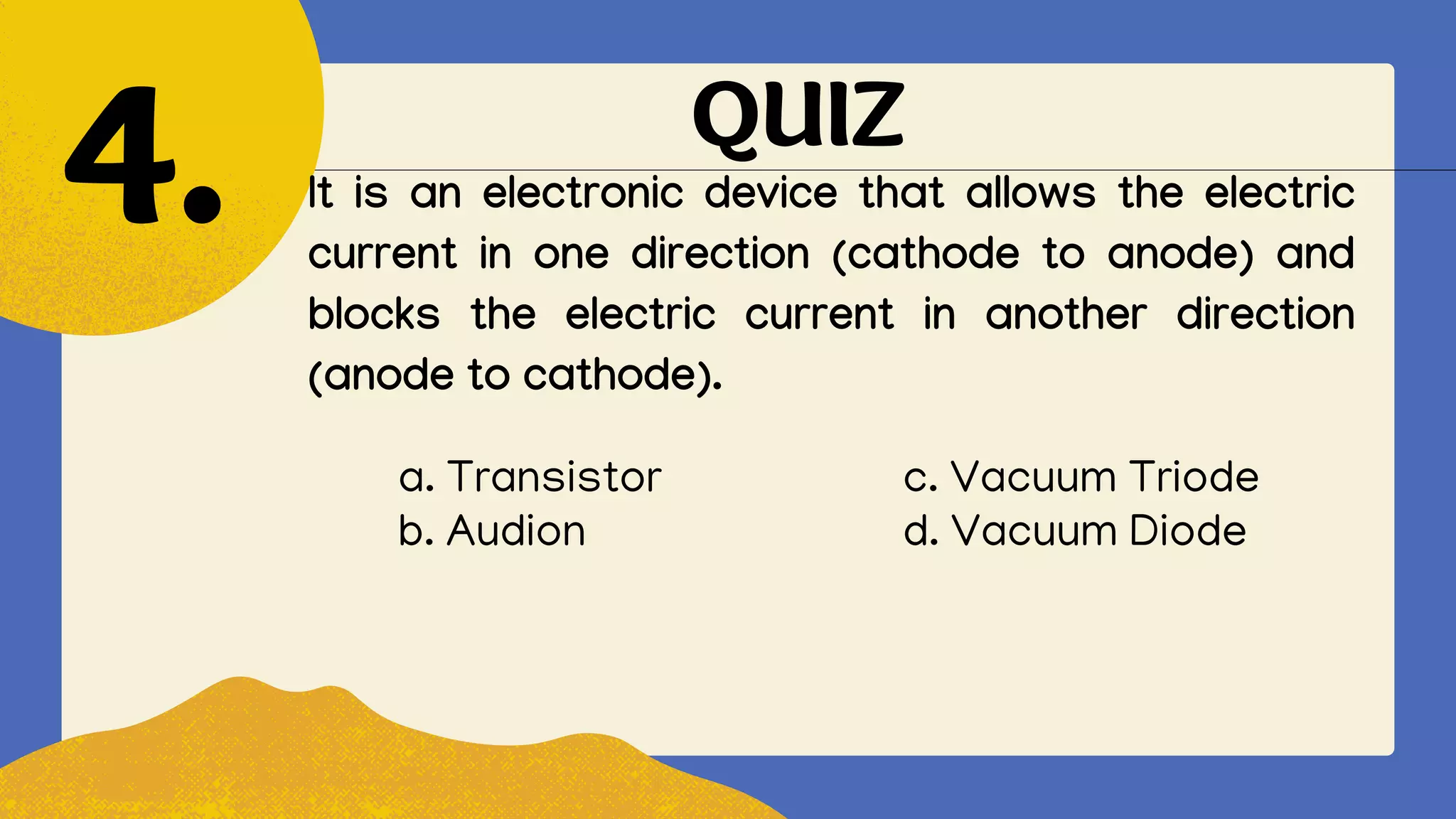QUIZ
It is an electronic device that allows the electric
current in one direction (cathode to anode) and
blocks the electric current in another direction
(anode to cathode).
4.
a. Transistor c. Vacuum Triode
b. Audion d. Vacuum Diode
 
