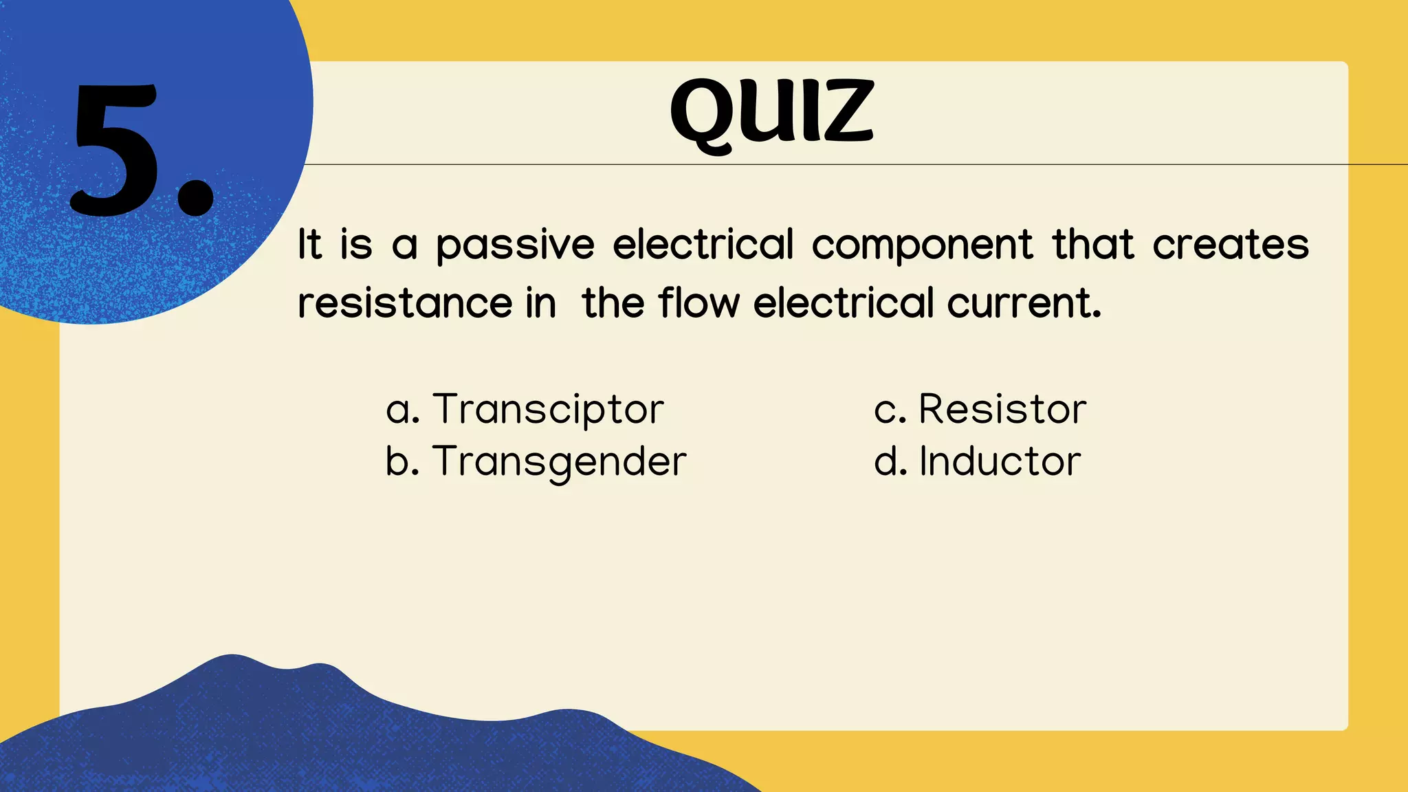 QUIZ
It is a passive electrical component that creates
resistance in the flow electrical current.
5.
a. Transciptor c. Resistor
b. Transgender d. Inductor
 
