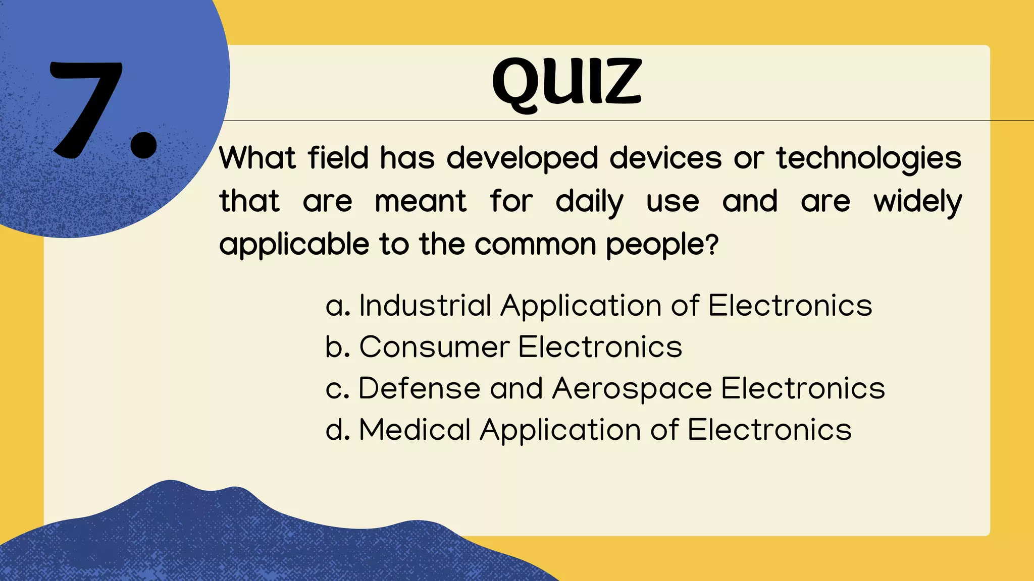 QUIZ
What field has developed devices or technologies
that are meant for daily use and are widely
applicable to the common people?
7.
a. Industrial Application of Electronics
b. Consumer Electronics
c. Defense and Aerospace Electronics
d. Medical Application of Electronics
 