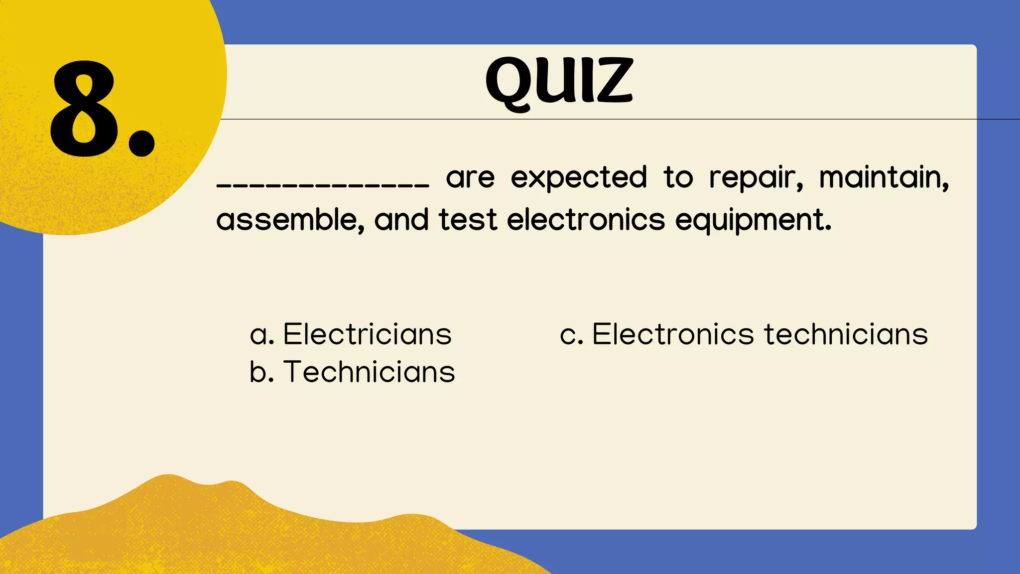 QUIZ
_____________ are expected to repair, maintain,
assemble, and test electronics equipment.
8.
a. Electricians c. Electronics technicians
b. Technicians
 