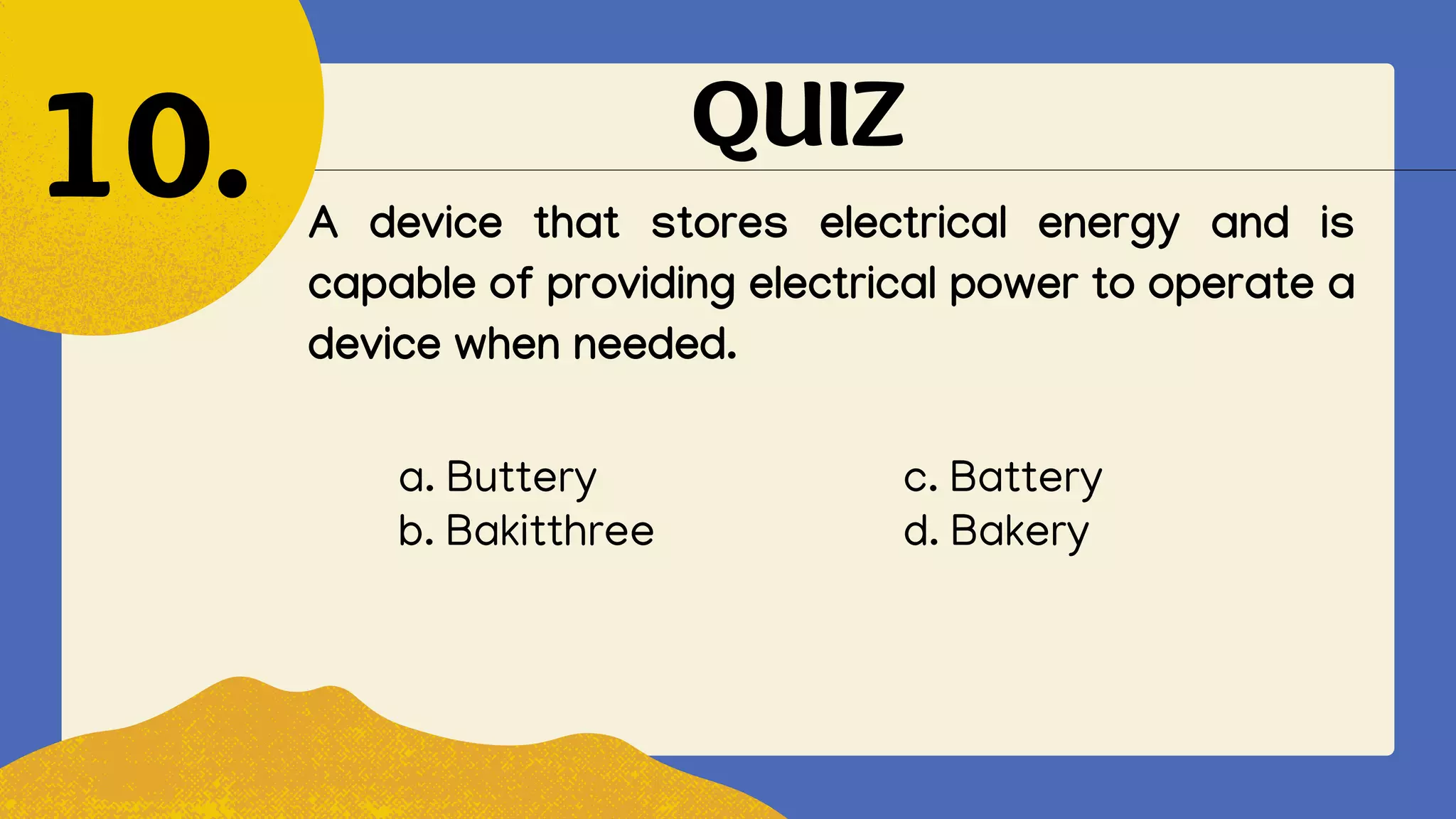 QUIZ
A device that stores electrical energy and is
capable of providing electrical power to operate a
device when needed.
10.
a. Buttery c. Battery
b. Bakitthree d. Bakery
 