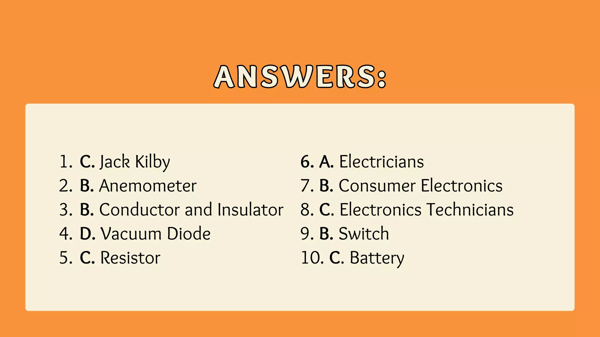 ANSWERS:
ANSWERS:
C. Jack Kilby
B. Anemometer
B. Conductor and Insulator
D. Vacuum Diode
C. Resistor
1.
2.
3.
4.
5.
6. A. Electricians
7. B. Consumer Electronics
8. C. Electronics Technicians
9. B. Switch
10. C. Battery
 