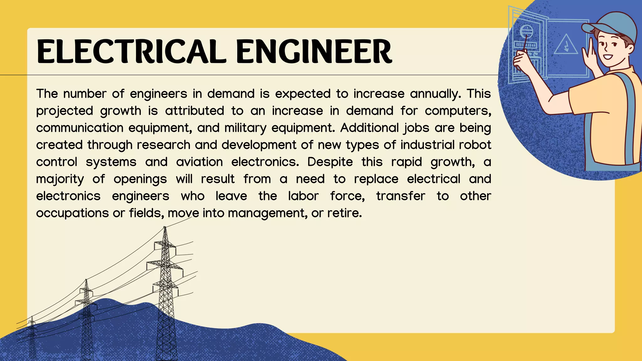 ELECTRICAL ENGINEER
The number of engineers in demand is expected to increase annually. This
projected growth is attributed to an increase in demand for computers,
communication equipment, and military equipment. Additional jobs are being
created through research and development of new types of industrial robot
control systems and aviation electronics. Despite this rapid growth, a
majority of openings will result from a need to replace electrical and
electronics engineers who leave the labor force, transfer to other
occupations or fields, move into management, or retire.
 