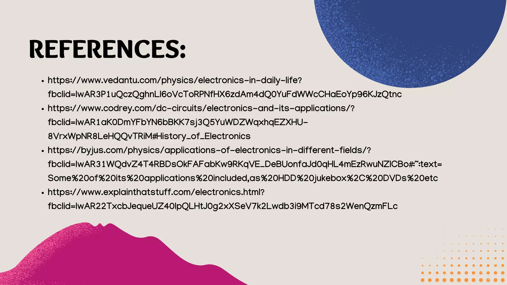 REFERENCES:
https://www.vedantu.com/physics/electronics-in-daily-life?
fbclid=IwAR3P1uQczQghnLl6oVcToRPNfHX6zdAm4dQ0YuFdWWcCHaEoYp96KJzQtnc
https://www.codrey.com/dc-circuits/electronics-and-its-applications/?
fbclid=IwAR1aK0DmYFbYN6bBKK7sj3Q5YuWDZWqxhqEZXHU-
8VrxWpNR8LeHQQvTRiM#History_of_Electronics
https://byjus.com/physics/applications-of-electronics-in-different-fields/?
fbclid=IwAR31WQdvZ4T4RBDsOkFAFabKw9RKqVE_DeBUonfaJd0qHL4mEzRwuNZlCBo#:~:text=
Some%20of%20its%20applications%20included,as%20HDD%20jukebox%2C%20DVDs%20etc
https://www.explainthatstuff.com/electronics.html?
fbclid=IwAR22TxcbJequeUZ40IpQLHtJ0g2xXSeV7k2Lwdb3i9MTcd78s2WenQzmFLc
 
