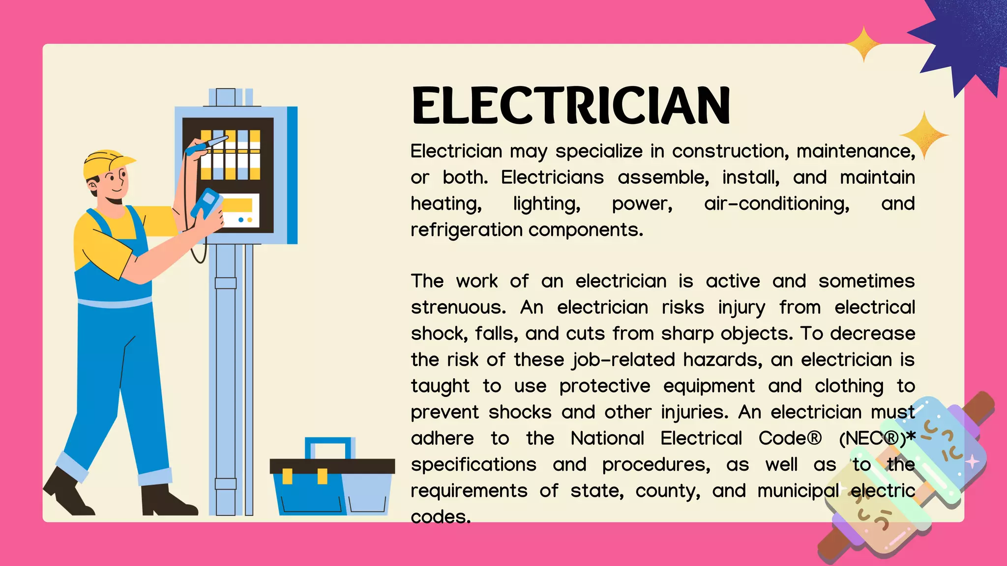 ELECTRICIAN
Electrician may specialize in construction, maintenance,
or both. Electricians assemble, install, and maintain
heating, lighting, power, air-conditioning, and
refrigeration components.
The work of an electrician is active and sometimes
strenuous. An electrician risks injury from electrical
shock, falls, and cuts from sharp objects. To decrease
the risk of these job-related hazards, an electrician is
taught to use protective equipment and clothing to
prevent shocks and other injuries. An electrician must
adhere to the National Electrical Code® (NEC®)*
specifications and procedures, as well as to the
requirements of state, county, and municipal electric
codes.
 