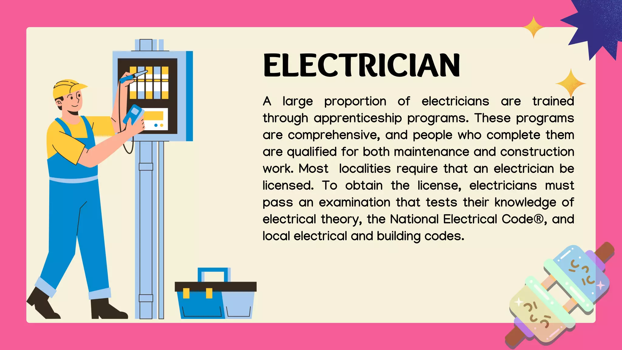 ELECTRICIAN
A large proportion of electricians are trained
through apprenticeship programs. These programs
are comprehensive, and people who complete them
are qualified for both maintenance and construction
work. Most localities require that an electrician be
licensed. To obtain the license, electricians must
pass an examination that tests their knowledge of
electrical theory, the National Electrical Code®, and
local electrical and building codes.
 