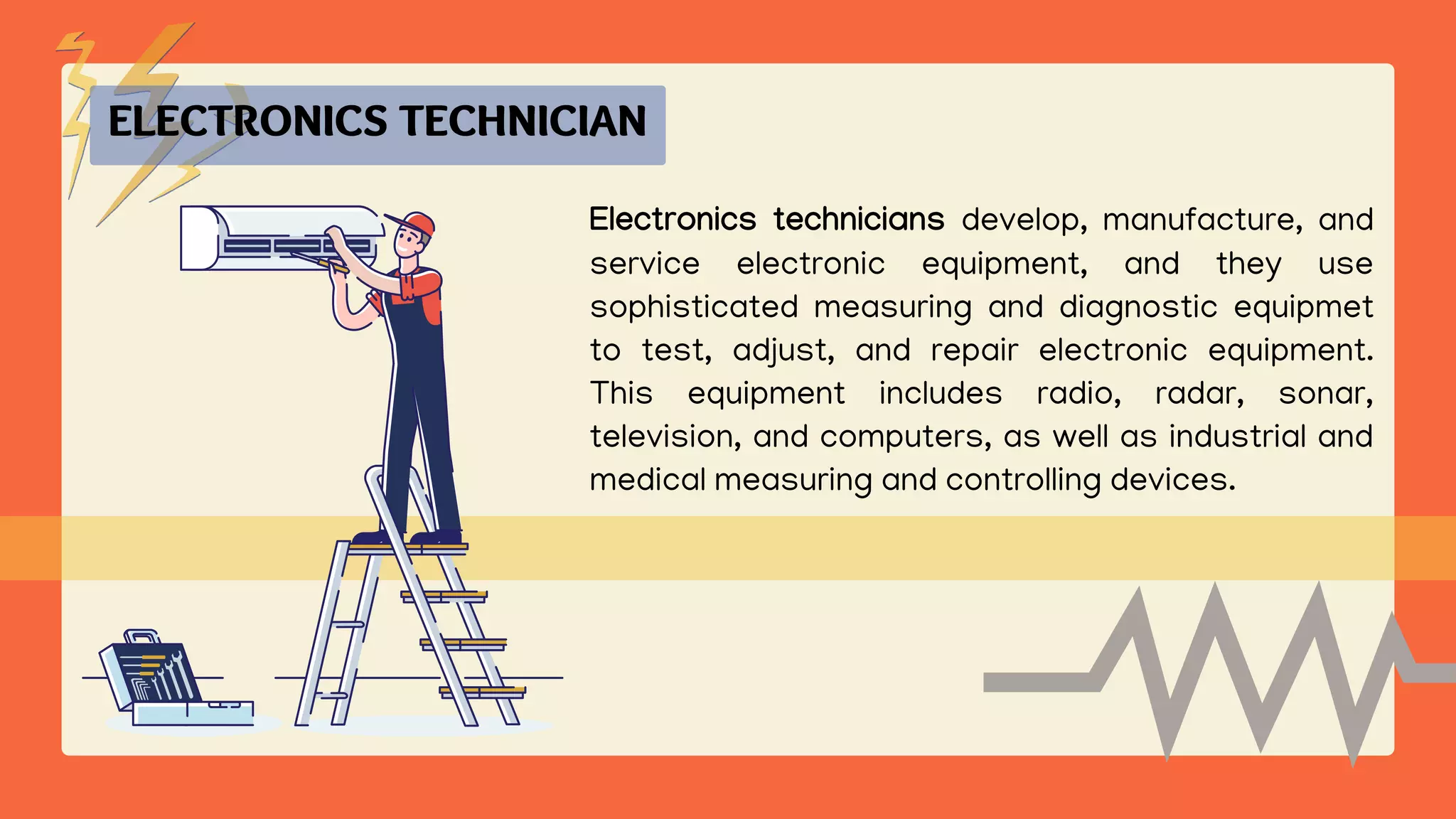 Electronics technicians develop, manufacture, and
service electronic equipment, and they use
sophisticated measuring and diagnostic equipmet
to test, adjust, and repair electronic equipment.
This equipment includes radio, radar, sonar,
television, and computers, as well as industrial and
medical measuring and controlling devices.
ELECTRONICS TECHNICIAN
 