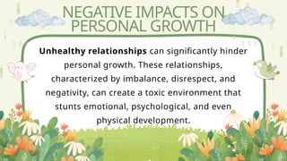 NEGATIVE IMPACTS ON
PERSONAL GROWTH
Unhealthy relationships can significantly hinder
personal growth. These relationships,
characterized by imbalance, disrespect, and
negativity, can create a toxic environment that
stunts emotional, psychological, and even
physical development.
 