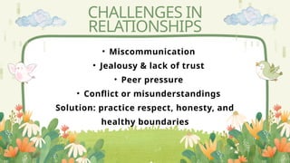 CHALLENGES IN
RELATIONSHIPS
• Miscommunication
• Jealousy & lack of trust
• Peer pressure
• Conflict or misunderstandings
Solution: practice respect, honesty, and
healthy boundaries
 