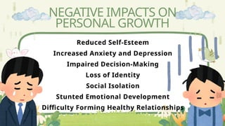 NEGATIVE IMPACTS ON
PERSONAL GROWTH
Reduced Self-Esteem
Increased Anxiety and Depression
Impaired Decision-Making
Loss of Identity
Social Isolation
Stunted Emotional Development
Difficulty Forming Healthy Relationships
 