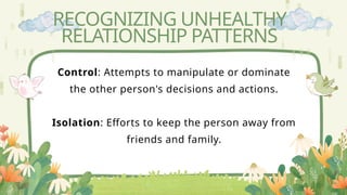 RECOGNIZING UNHEALTHY
RELATIONSHIP PATTERNS
Control: Attempts to manipulate or dominate
the other person's decisions and actions.
Isolation: Efforts to keep the person away from
friends and family.
 