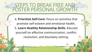 STEPS TO BREAK FREE AND
FOSTER PERSONAL GROWTH
4. Prioritize Self-Care: Focus on activities that
promote self-esteem and emotional health.
5. Learn Healthy Relationship Skills: Educate
yourself on effective communication, conflict
resolution, and boundary setting.
 