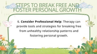 STEPS TO BREAK FREE AND
FOSTER PERSONAL GROWTH
6. Consider Professional Help: Therapy can
provide tools and strategies for breaking free
from unhealthy relationship patterns and
fostering personal growth.
 