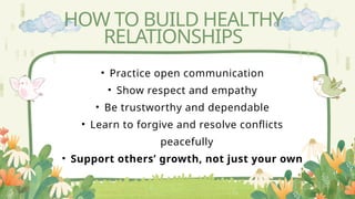 HOW TO BUILD HEALTHY
RELATIONSHIPS
• Practice open communication
• Show respect and empathy
• Be trustworthy and dependable
• Learn to forgive and resolve conflicts
peacefully
• Support others’ growth, not just your own
 