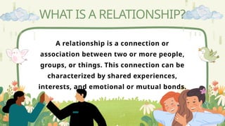 A relationship is a connection or
association between two or more people,
groups, or things. This connection can be
characterized by shared experiences,
interests, and emotional or mutual bonds.
WHAT IS A RELATIONSHIP?
 