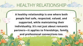 HEALTHY RELATIONSHIP
A healthy relationship is one where both
people feel safe, respected, valued, and
supported, while maintaining their
individuality. It’s not just about romantic
partners—it applies to friendships, family,
and professional connections too.
 