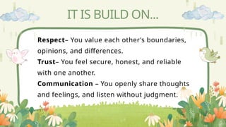 IT IS BUILD ON...
Respect– You value each other’s boundaries,
opinions, and differences.
Trust– You feel secure, honest, and reliable
with one another.
Communication – You openly share thoughts
and feelings, and listen without judgment.
 