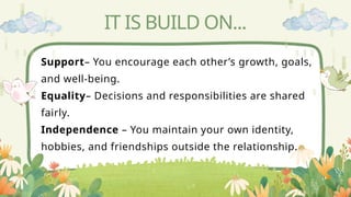 IT IS BUILD ON...
Support– You encourage each other’s growth, goals,
and well-being.
Equality– Decisions and responsibilities are shared
fairly.
Independence – You maintain your own identity,
hobbies, and friendships outside the relationship.
 