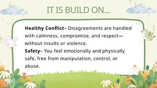 IT IS BUILD ON...
Healthy Conflict– Disagreements are handled
with calmness, compromise, and respect—
without insults or violence.
Safety– You feel emotionally and physically
safe, free from manipulation, control, or
abuse.
 