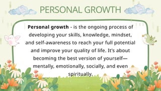PERSONAL GROWTH
Personal growth - is the ongoing process of
developing your skills, knowledge, mindset,
and self-awareness to reach your full potential
and improve your quality of life. It’s about
becoming the best version of yourself—
mentally, emotionally, socially, and even
spiritually.
 