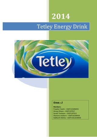 2014
Tetley Energy Drink
Group – 3
Members:
Prajakta Talathi – GSEP13CMM031
Shreye Dhaon – GSEP13IT017
Sarath Tambaan – GSEP13IT013
Shantanu Kulkarni – GSEP13CMM34
Siddharth Mehta – GSEP13GLSCM050
 