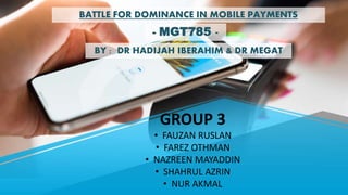 GROUP 3
• FAUZAN RUSLAN
• FAREZ OTHMAN
• NAZREEN MAYADDIN
• SHAHRUL AZRIN
• NUR AKMAL
BATTLE FOR DOMINANCE IN MOBILE PAYMENTS
- MGT785 -
BY : DR HADIJAH IBERAHIM & DR MEGAT
 
