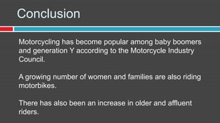 Conclusion

Motorcycling has become popular among baby boomers
and generation Y according to the Motorcycle Industry
Council.

A growing number of women and families are also riding
motorbikes.

There has also been an increase in older and affluent
riders.
 