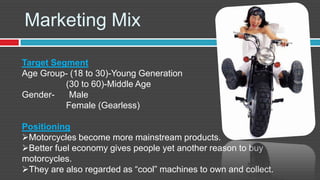 Marketing Mix

Target Segment
Age Group- (18 to 30)-Young Generation
          (30 to 60)-Middle Age
Gender-    Male
          Female (Gearless)

Positioning
Motorcycles become more mainstream products.
Better fuel economy gives people yet another reason to buy
motorcycles.
They are also regarded as “cool” machines to own and collect.
 