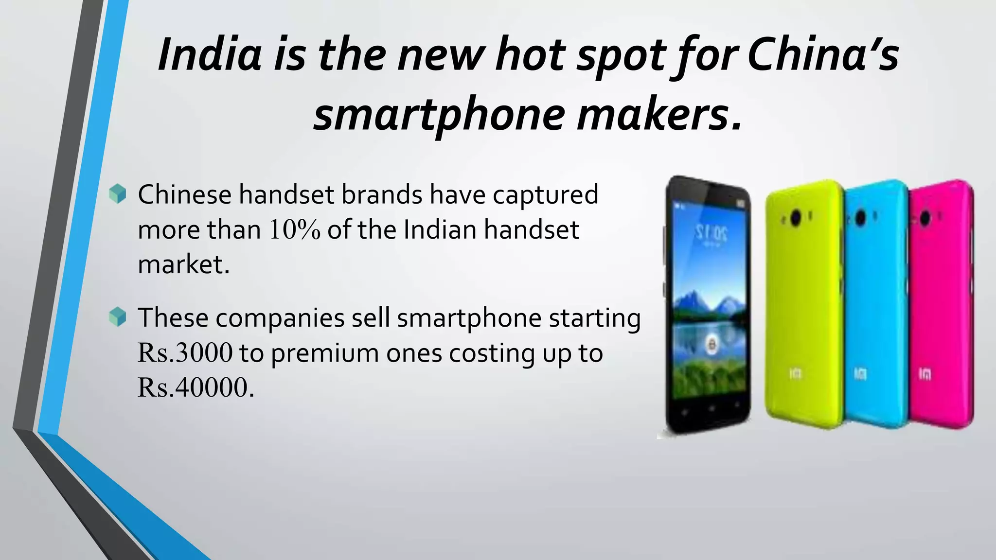 India is the new hot spot for China’s
smartphone makers.
Chinese handset brands have captured
more than 10% of the Indian handset
market.
These companies sell smartphone starting
Rs.3000 to premium ones costing up to
Rs.40000.
 