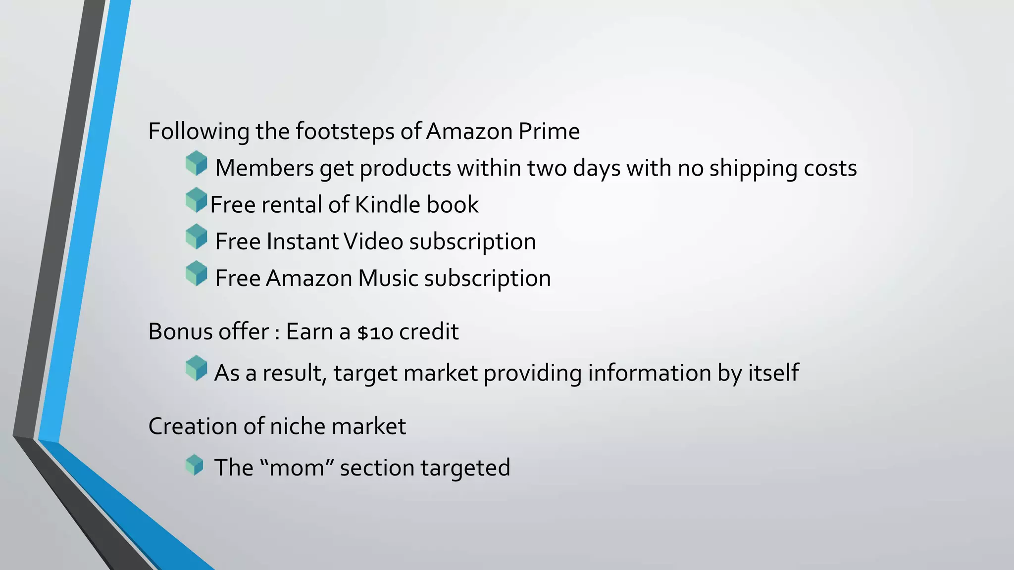 Following the footsteps ofAmazon Prime
Members get products within two days with no shipping costs
Free rental of Kindle book
Free InstantVideo subscription
Free Amazon Music subscription
Bonus offer : Earn a $10 credit
As a result, target market providing information by itself
Creation of niche market
The “mom” section targeted
 