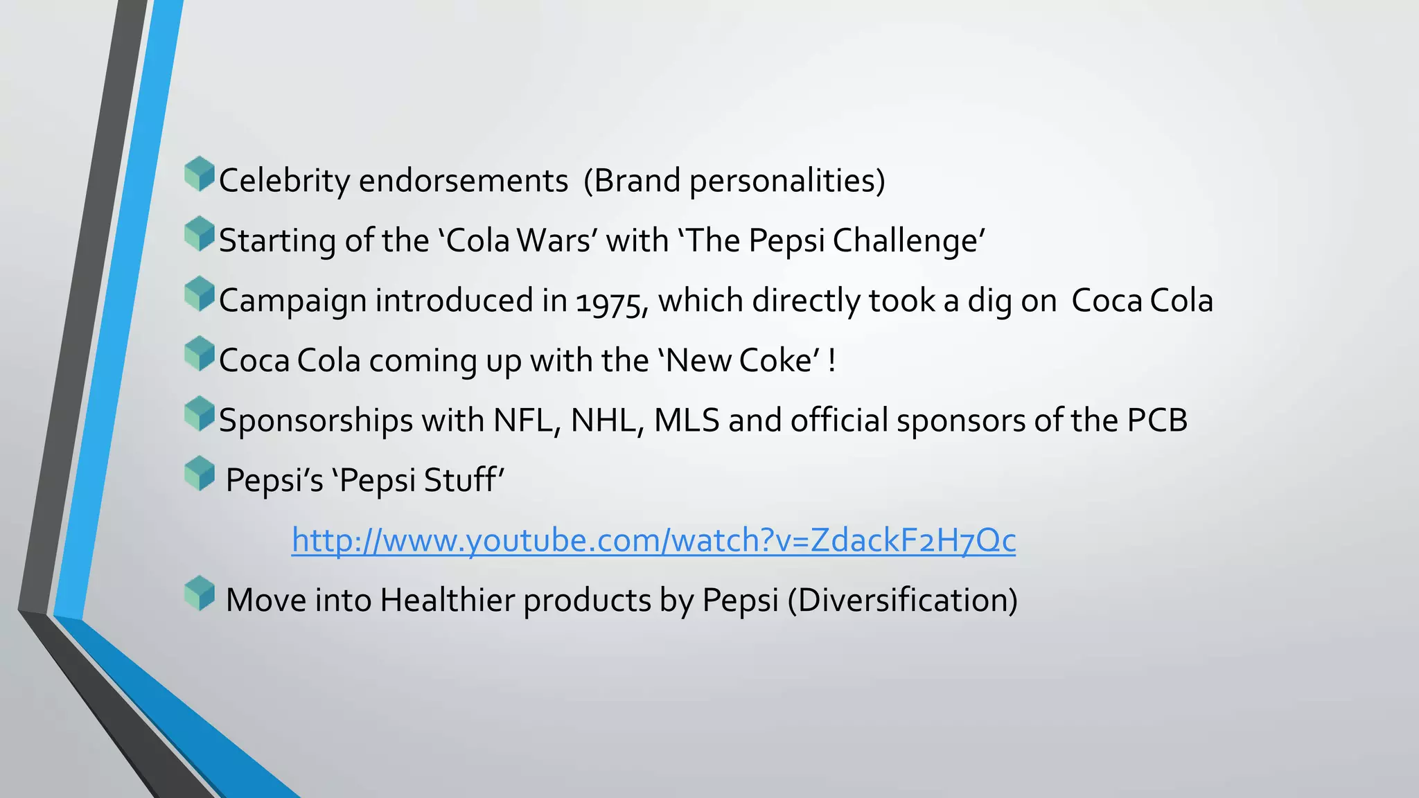 Celebrity endorsements (Brand personalities)
Starting of the ‘ColaWars’ with ‘The Pepsi Challenge’
Campaign introduced in 1975, which directly took a dig on Coca Cola
Coca Cola coming up with the ‘New Coke’ !
Sponsorships with NFL, NHL, MLS and official sponsors of the PCB
Pepsi’s ‘Pepsi Stuff’
http://www.youtube.com/watch?v=ZdackF2H7Qc
Move into Healthier products by Pepsi (Diversification)
 