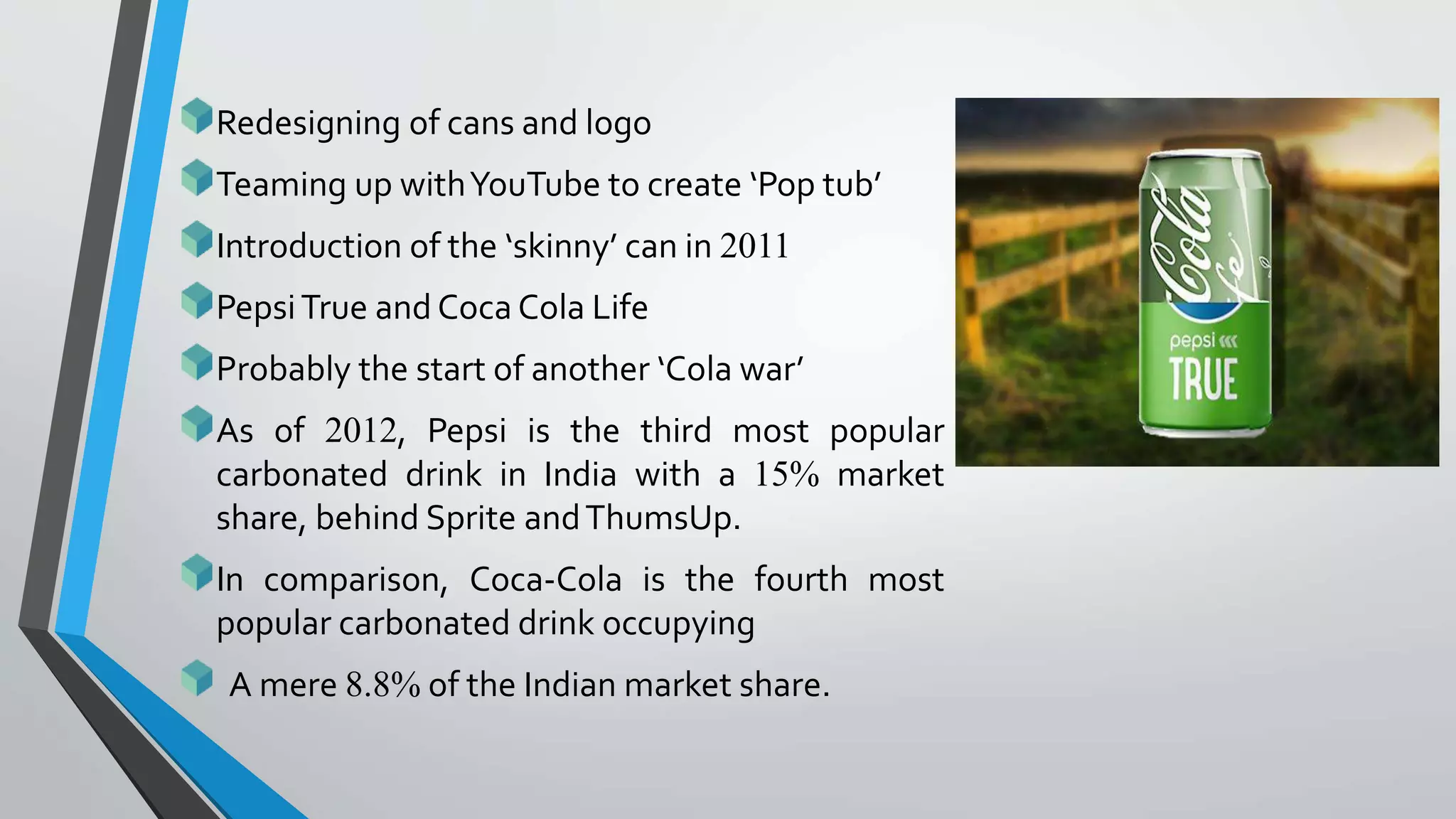 Redesigning of cans and logo
Teaming up withYouTube to create ‘Pop tub’
Introduction of the ‘skinny’ can in 2011
PepsiTrue and Coca Cola Life
Probably the start of another ‘Cola war’
As of 2012, Pepsi is the third most popular
carbonated drink in India with a 15% market
share, behind Sprite andThumsUp.
In comparison, Coca-Cola is the fourth most
popular carbonated drink occupying
A mere 8.8% of the Indian market share.
 