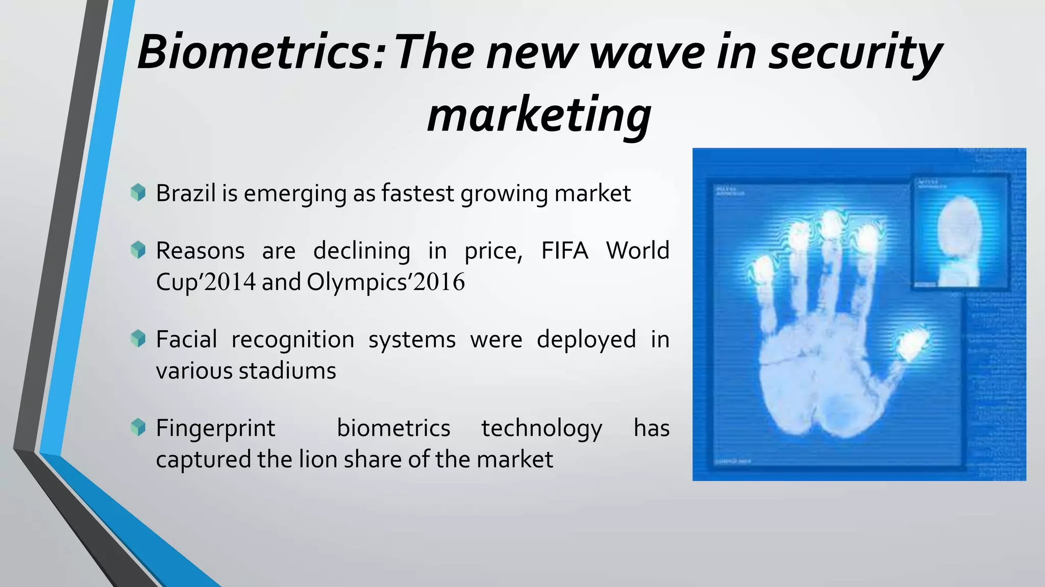 Biometrics:The new wave in security
marketing
Brazil is emerging as fastest growing market
Reasons are declining in price, FIFA World
Cup’2014 and Olympics’2016
Facial recognition systems were deployed in
various stadiums
Fingerprint biometrics technology has
captured the lion share of the market
 