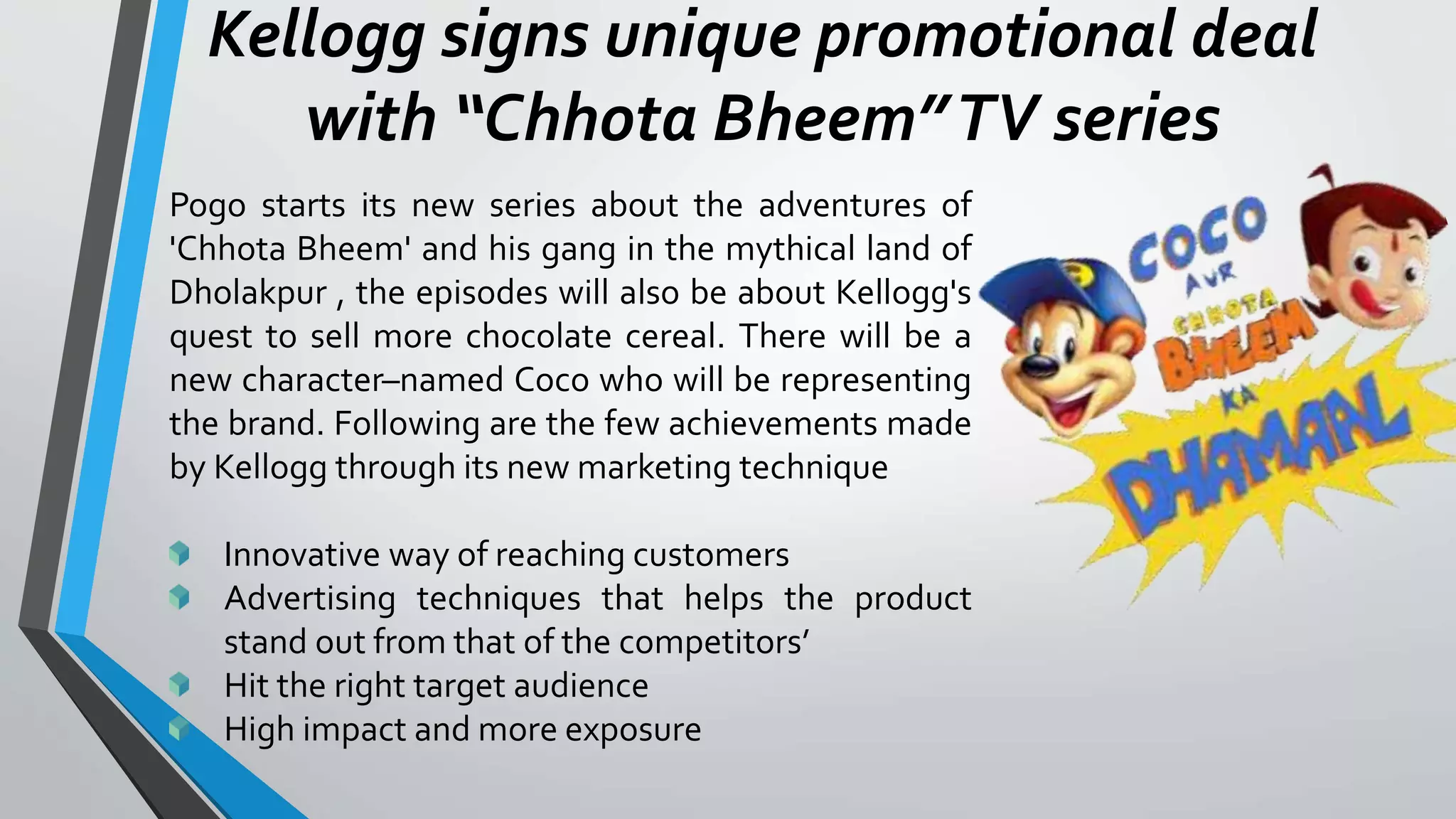 Kellogg signs unique promotional deal
with “Chhota Bheem”TV series
Pogo starts its new series about the adventures of
'Chhota Bheem' and his gang in the mythical land of
Dholakpur , the episodes will also be about Kellogg's
quest to sell more chocolate cereal. There will be a
new character–named Coco who will be representing
the brand. Following are the few achievements made
by Kellogg through its new marketing technique
Innovative way of reaching customers
Advertising techniques that helps the product
stand out from that of the competitors’
Hit the right target audience
High impact and more exposure
 