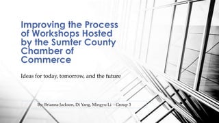 Improving the Process 
of Workshops Hosted 
by the Sumter County 
Chamber of 
Commerce 
Ideas for today, tomorrow, and the future 
By: Brianna Jackson, Di Yang, Mingyu Li - Group 3 
 